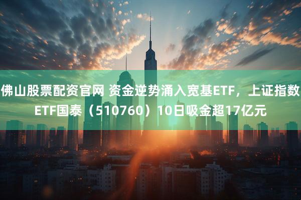 佛山股票配资官网 资金逆势涌入宽基ETF，上证指数ETF国泰（510760）10日吸金超17亿元