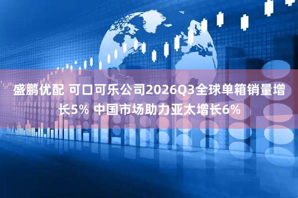 盛鹏优配 可口可乐公司2026Q3全球单箱销量增长5% 中国市场助力亚太增长6%